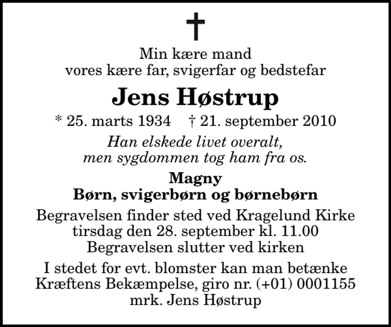 <p>Min kære mand vores kære far, svigerfar og bedstefar<br />Jens Høstrup<br />* 25. marts 1934 ✝ 21. september 2010<br />Han elskede livet overalt, men sygdommen tog ham fra os.<br />Magny Børn, svigerbørn og børnebørn<br />Begravelsen finder sted ved Kragelund Kirke tirsdag den 28. september kl. 11.00 Begravelsen slutter ved kirken<br />I stedet for evt. blomster kan man betænke<br />Kræftens Bekæmpelse reg.4183konto0001155mrk. Jens<br />Høstrup</p>