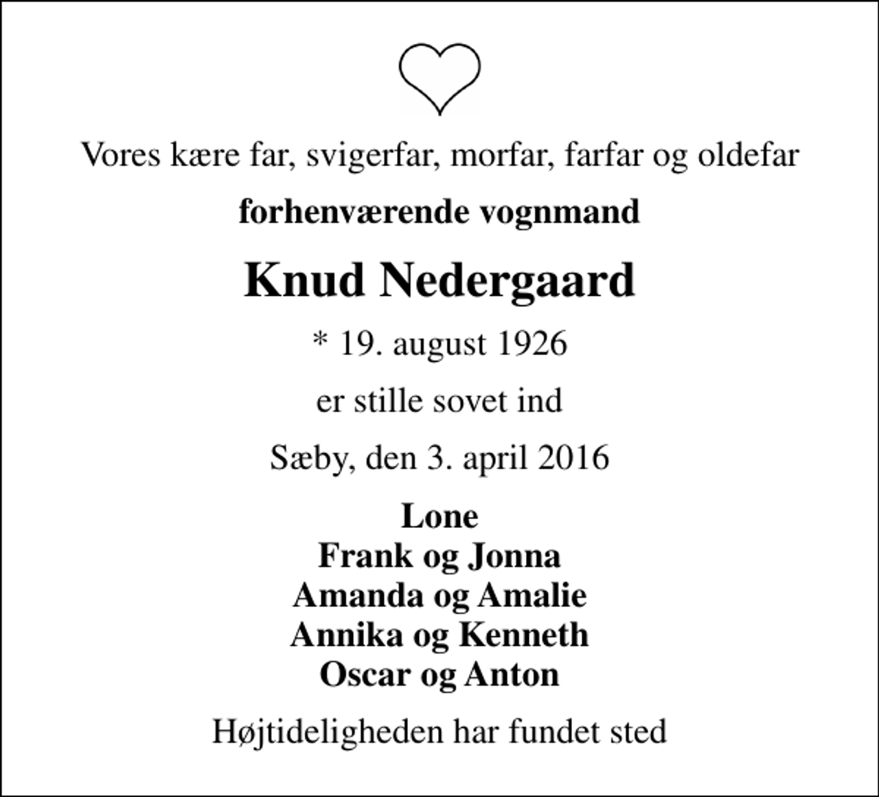 <p>Vores kære far, svigerfar, morfar, farfar og oldefar<br />forhenværende vognmand<br />Knud Nedergaard<br />* 19. august 1926<br />er stille sovet ind<br />Sæby, den 3. april 2016<br />Lone Frank og Jonna Amanda og Amalie Annika og Kenneth Oscar og Anton<br />Højtideligheden har fundet sted</p>
