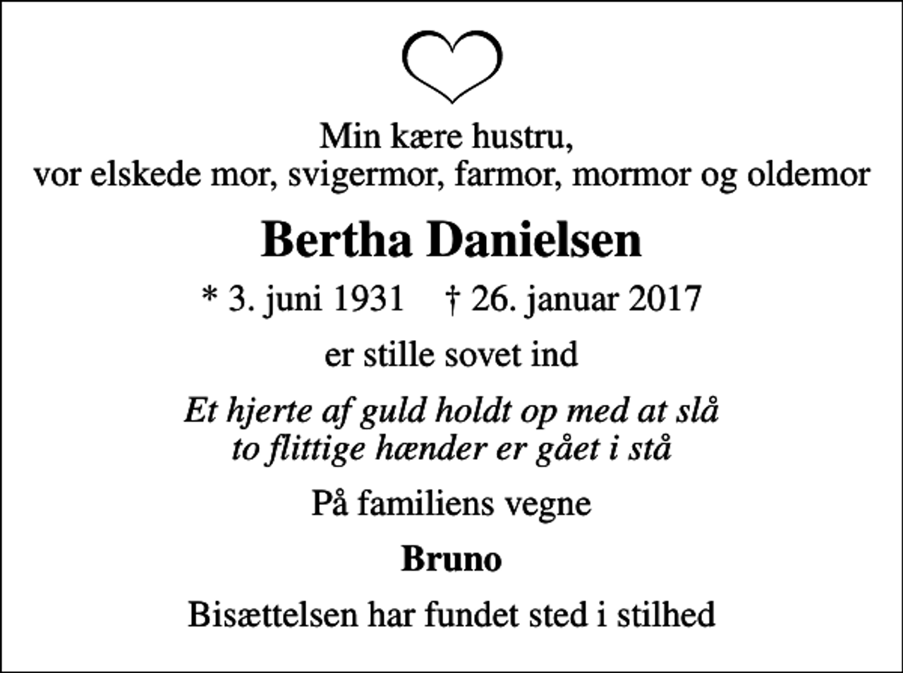 <p>Min kære hustru, vor elskede mor, svigermor, farmor, mormor og oldemor<br />Bertha Danielsen<br />* 3. juni 1931 ✝ 26. januar 2017<br />er stille sovet ind<br />Et hjerte af guld holdt op med at slå to flittige hænder er gået i stå<br />På familiens vegne<br />Bruno<br />Bisættelsen har fundet sted i stilhed</p>