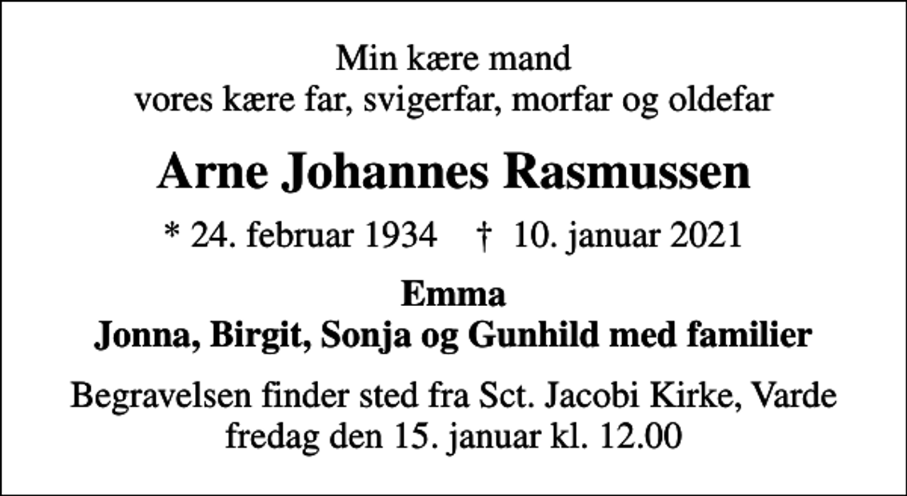 <p>Min kære mand vores kære far, svigerfar, morfar og oldefar<br />Arne Johannes Rasmussen<br />* 24. februar 1934 ✝ 10. januar 2021<br />Emma Jonna, Birgit, Sonja og Gunhild med familier<br />Begravelsen finder sted fra Sct. Jacobi Kirke, Varde fredag den 15. januar kl. 12.00</p>