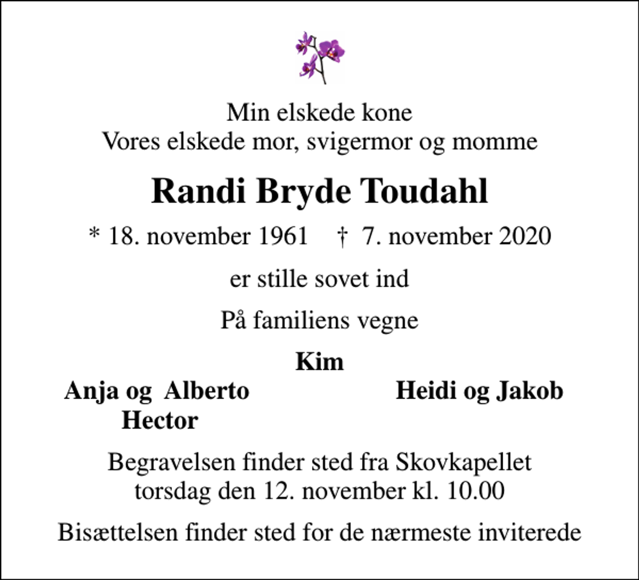 <p>Min elskede kone Vores elskede mor, svigermor og momme<br />Randi Bryde Toudahl<br />* 18. november 1961 ✝ 7. november 2020<br />er stille sovet ind<br />På familiens vegne<br />Kim<br />Anja og Alberto<br />Heidi og Jakob<br />Hector<br />Begravelsen finder sted fra Skovkapellet torsdag den 12. november kl. 10.00<br />Bisættelsen finder sted for de nærmeste inviterede</p>