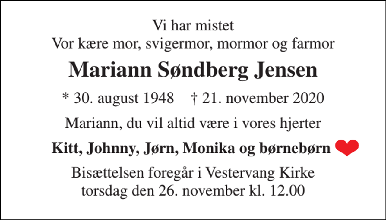 <p>Vi har mistet Vor kære mor, svigermor, mormor og farmor<br />Mariann Søndberg Jensen<br />*​ 30. august 1948​ †​ 21. november 2020<br />Mariann, du vil altid være i vores hjerter<br />Kitt, Johnny, Jørn, Monika og børnebørn<br />Bisættelsen​ foregår i Vestervang Kirke​ torsdag den 26. november​ kl. 12.00</p>