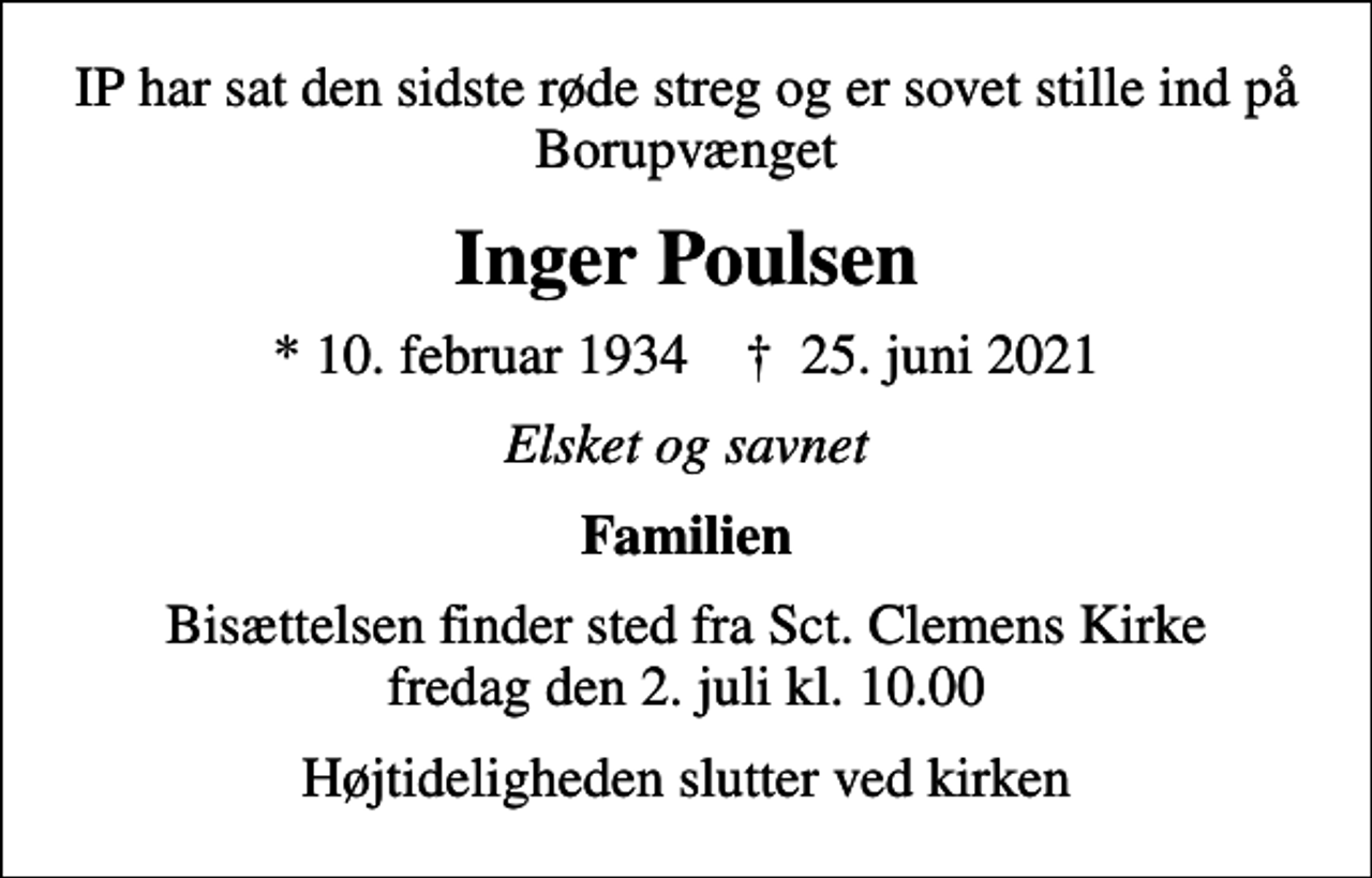 <p>IP har sat den sidste røde streg og er sovet stille ind på Borupvænget<br />Inger Poulsen<br />* 10. februar 1934 ✝ 25. juni 2021<br />Elsket og savnet<br />Familien<br />Bisættelsen finder sted fra Sct. Clemens Kirke fredag den 2. juli kl. 10.00<br />Højtideligheden slutter ved kirken</p>