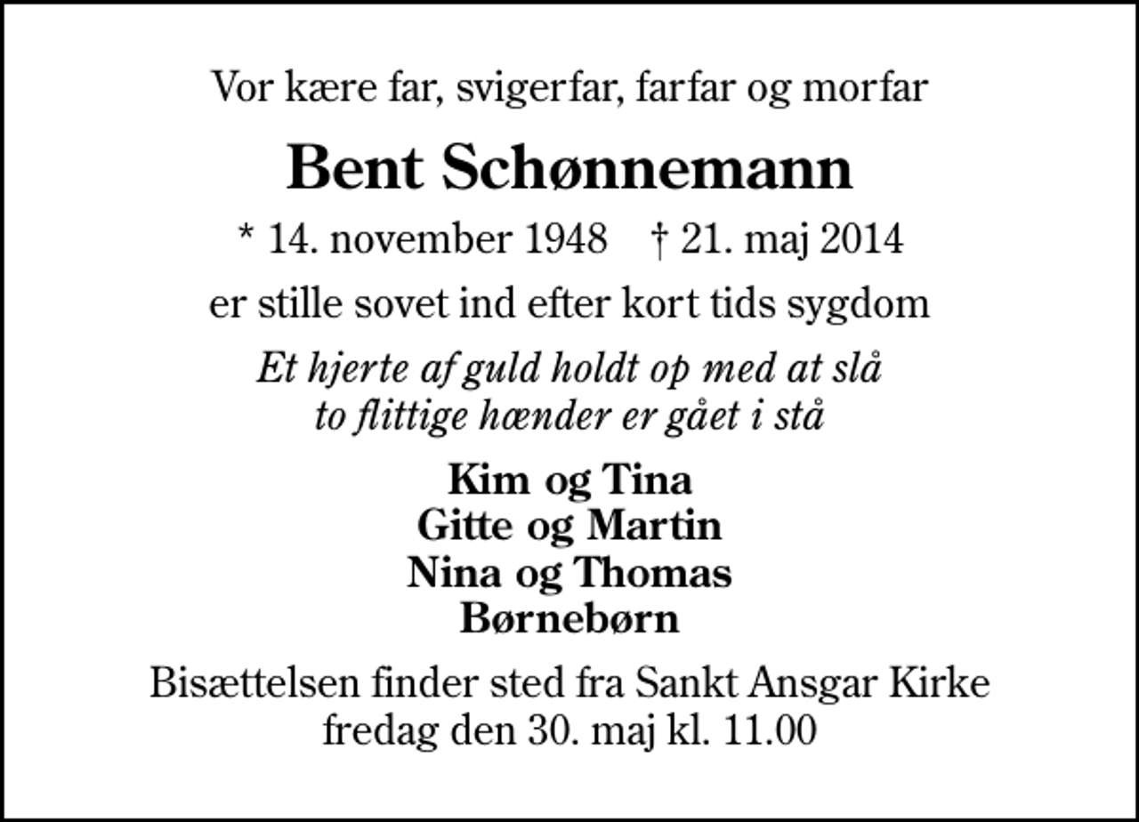 <p>Vor kære far, svigerfar, farfar og morfar<br />Bent Schønnemann<br />* 14. november 1948 ✝ 21. maj 2014<br />er stille sovet ind efter kort tids sygdom<br />Et hjerte af guld holdt op med at slå to flittige hænder er gået i stå<br />Kim og Tina Gitte og Martin Nina og Thomas Børnebørn<br />Bisættelsen finder sted fra Sankt Ansgar Kirke fredag den 30. maj kl. 11.00</p>