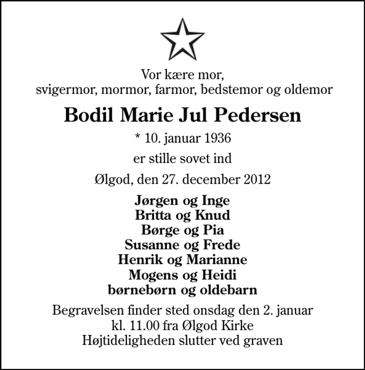 <p>Vor kære mor, svigermor, mormor, farmor, bedstemor og oldemor<br />Bodil Marie Jul Pedersen<br />* 10. januar 1936<br />er stille sovet ind<br />Ølgod, den 27. december 2012<br />Jørgen og Inge Britta og Knud Børge og Pia Susanne og Frede Henrik og Marianne Mogens og Heidi børnebørn og oldebarn<br />Begravelsen finder sted onsdag den 2. januar kl. 11.00 fra Ølgod Kirke Højtideligheden slutter ved graven</p>