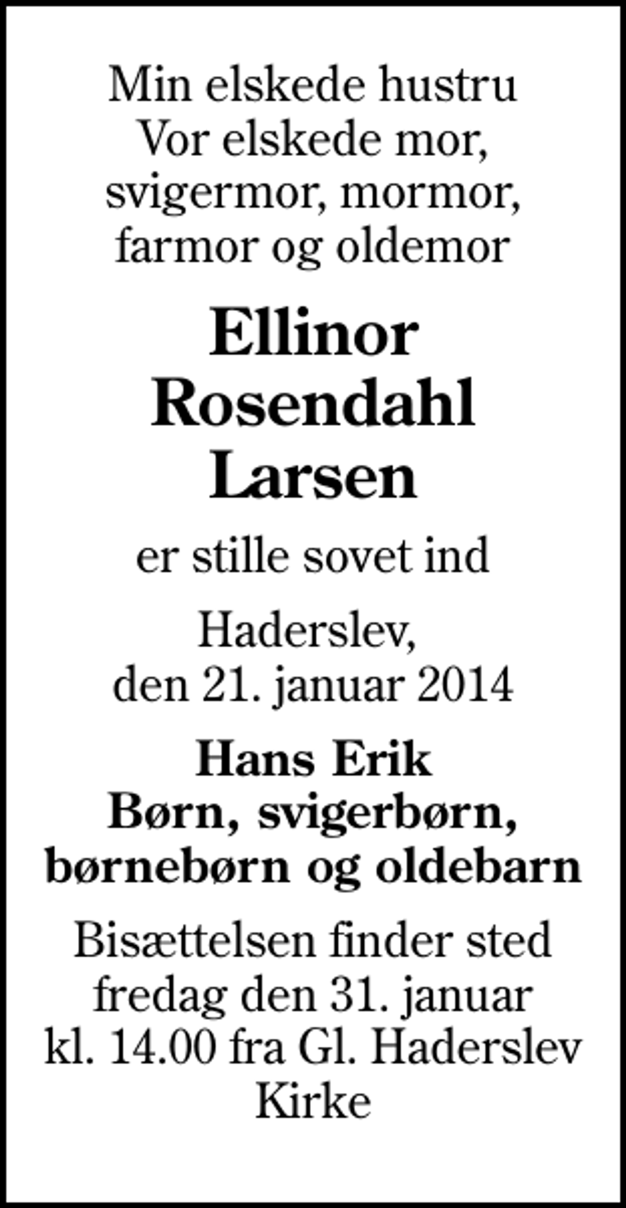 <p>Min elskede hustru Vor elskede mor, svigermor, mormor, farmor og oldemor<br />Ellinor Rosendahl Larsen<br />er stille sovet ind<br />Haderslev, den 21. januar 2014<br />Hans Erik Børn, svigerbørn, børnebørn og oldebarn<br />Bisættelsen finder sted fredag den 31. januar kl. 14.00 fra Gl. Haderslev Kirke</p>
