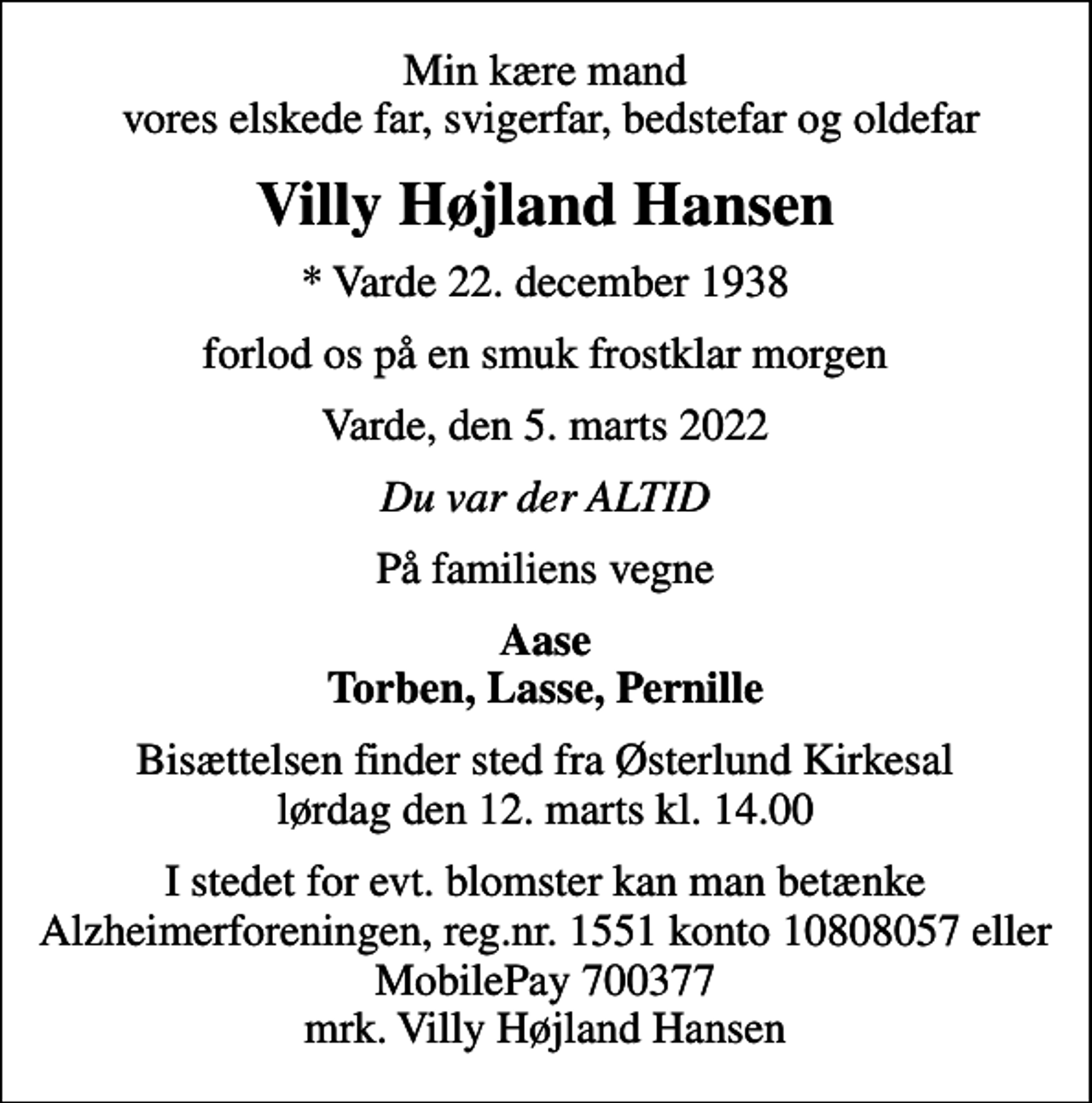 <p>Min kære mand vores elskede far, svigerfar, bedstefar og oldefar<br />Villy Højland Hansen<br />* Varde 22. december 1938<br />forlod os på en smuk frostklar morgen<br />Varde, den 5. marts 2022<br />Du var der ALTID<br />På familiens vegne<br />Aase Torben, Lasse, Pernille<br />Bisættelsen finder sted fra Østerlund Kirkesal lørdag den 12. marts kl. 14.00<br />I stedet for evt. blomster kan man betænke<br />Alzheimerforeningen reg.nr.1551konto10808057mrk. Villy Højland<br />Hansen</p>