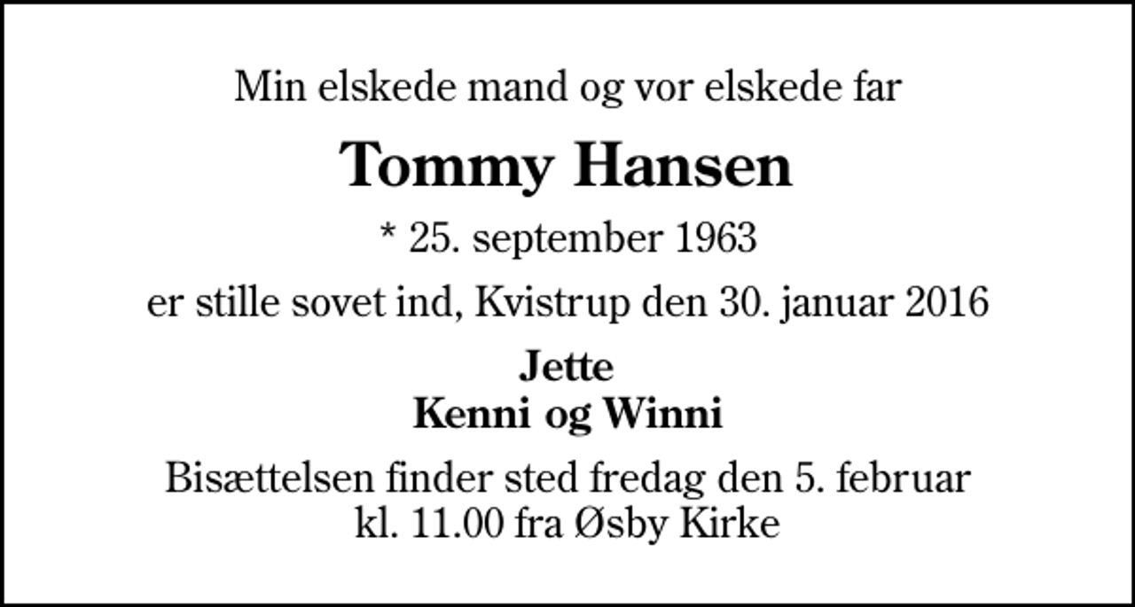 <p>Min elskede mand og vor elskede far<br />Tommy Hansen<br />* 25. september 1963<br />er stille sovet ind, Kvistrup den 30. januar 2016<br />Jette Kenni og Winni<br />Bisættelsen finder sted fredag den 5. februar kl. 11.00 fra Øsby Kirke</p>