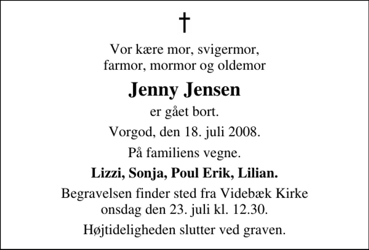 <p>Vor kære mor, svigermor, farmor, mormor og oldemor<br />Jenny Jensen<br />er gået bort.<br />Vorgod, den 18. juli 2008.<br />På familiens vegne.<br />Lizzi, Sonja, Poul Erik, Lilian.<br />Begravelsen finder sted fra Videbæk Kirke onsdag den 23. juli kl. 12.30 Højtideligheden slutter ved graven.</p>