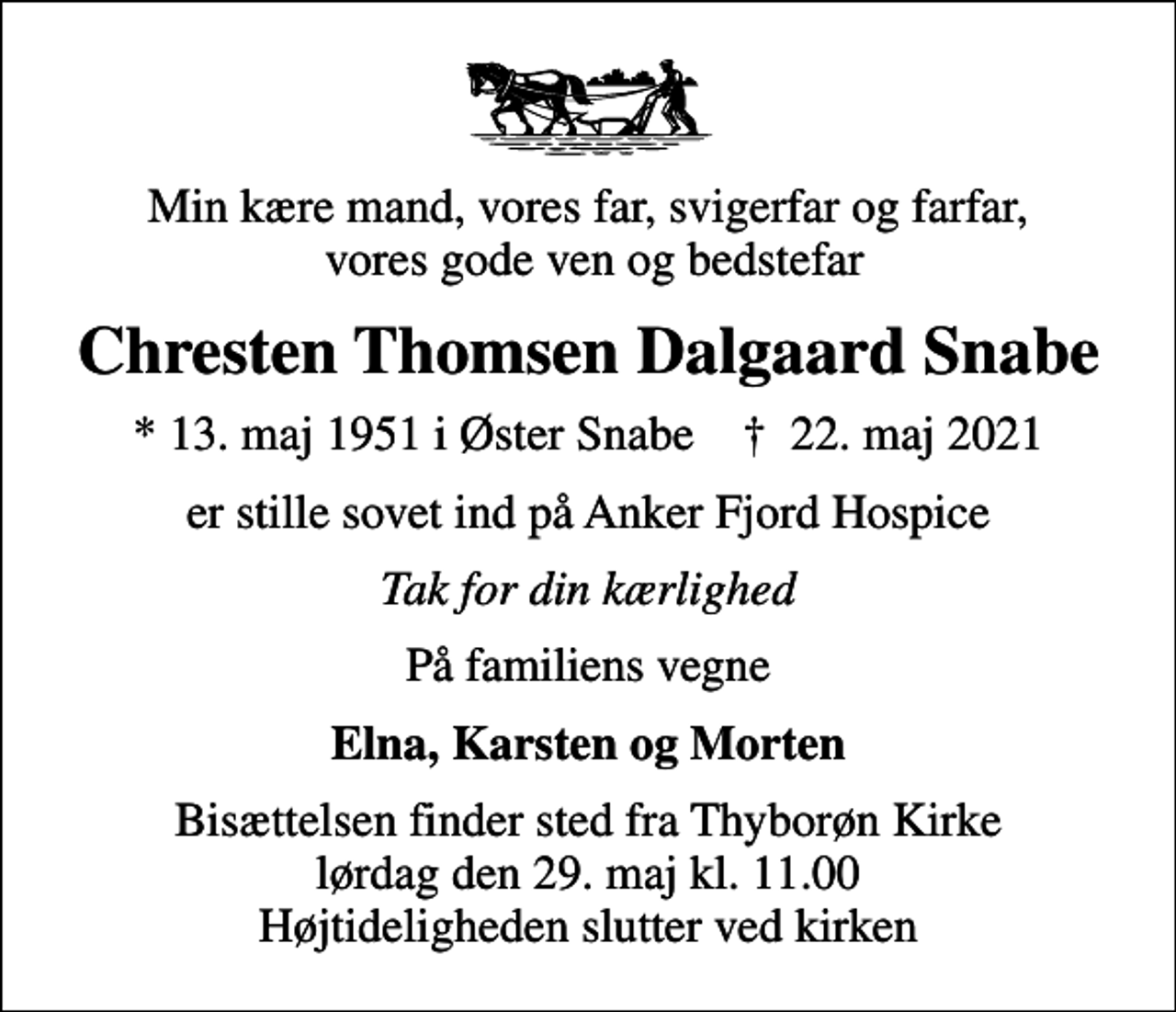 <p>Min kære mand, vores far, svigerfar og farfar, vores gode ven og bedstefar<br />Chresten Thomsen Dalgaard Snabe<br />* 13. maj 1951 i Øster Snabe ✝ 22. maj 2021<br />er stille sovet ind på Anker Fjord Hospice<br />Tak for din kærlighed<br />På familiens vegne<br />Elna, Karsten og Morten<br />Bisættelsen finder sted fra Thyborøn Kirke lørdag den 29. maj kl. 11.00 Højtideligheden slutter ved kirken</p>
