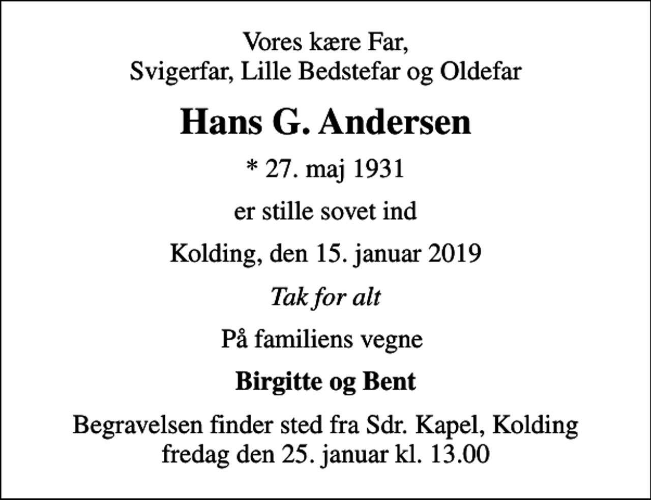 <p>Vores kære Far, Svigerfar, Lille Bedstefar og Oldefar<br />Hans G. Andersen<br />* 27. maj 1931<br />er stille sovet ind<br />Kolding, den 15. januar 2019<br />Tak for alt<br />På familiens vegne<br />Birgitte og Bent<br />Begravelsen finder sted fra Sdr. Kapel, Kolding fredag den 25. januar kl. 13.00</p>