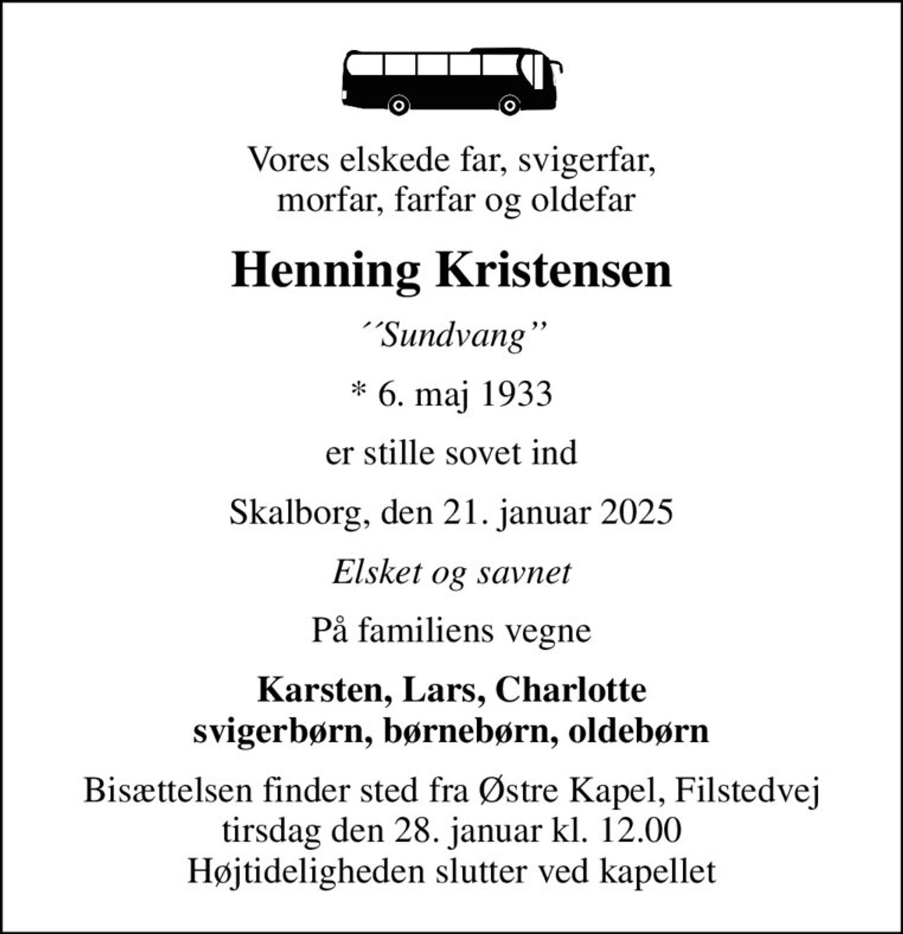 Vores elskede far, svigerfar,  morfar, farfar og oldefar
Henning Kristensen
´´Sundvang
* 6. maj 1933
er stille sovet ind
Skalborg, den 21. januar 2025
Elsket og savnet
På familiens vegne
Karsten, Lars, Charlotte svigerbørn, børnebørn, oldebørn
Bisættelsen finder sted fra Østre Kapel, Filstedvej  tirsdag den 28. januar kl. 12.00  Højtideligheden slutter ved kapellet