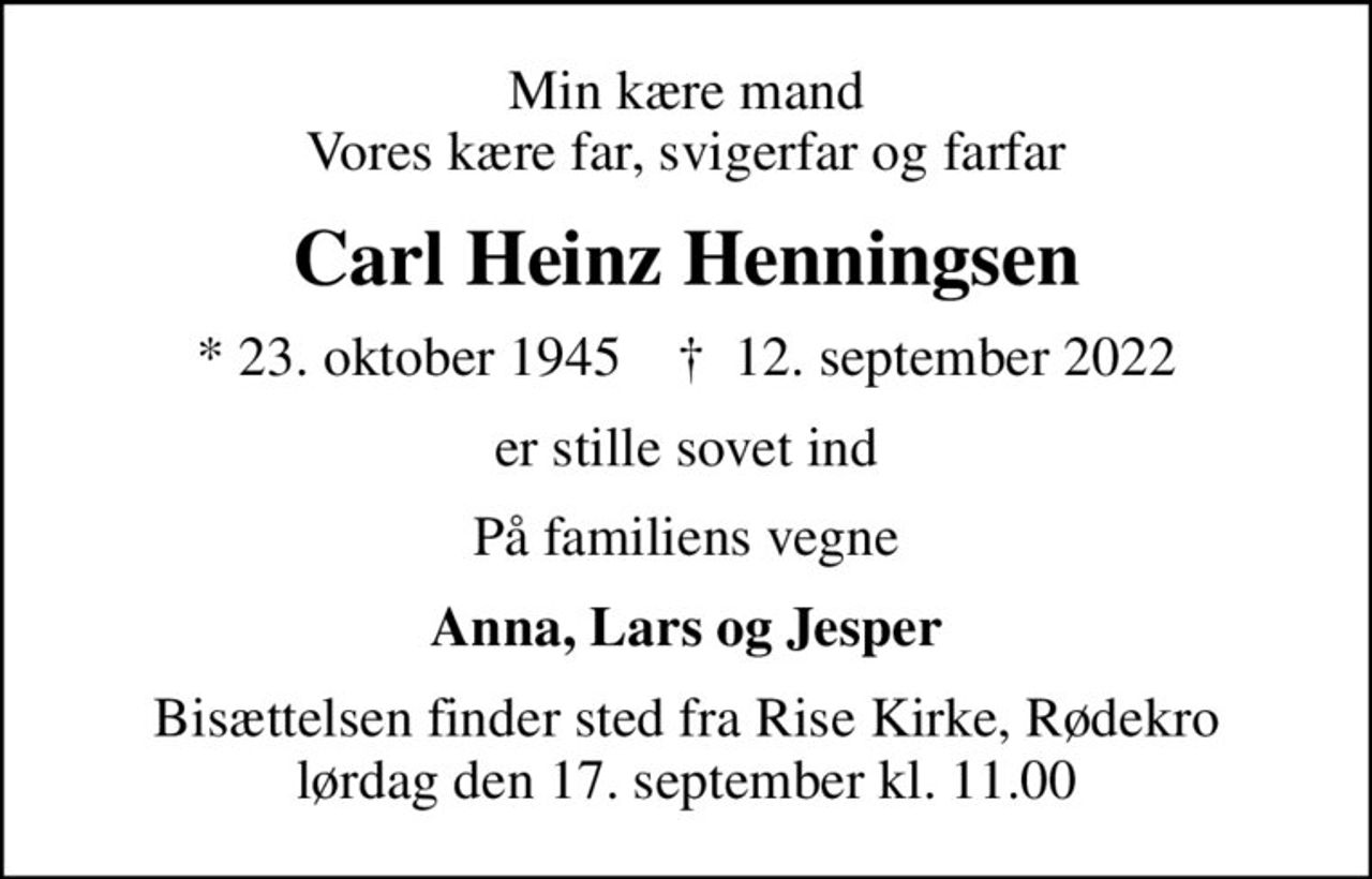 Min kære mand Vores kære far, svigerfar og farfar
Carl Heinz Henningsen
* 23. oktober 1945    ✝ 12. september 2022
er stille sovet ind
På familiens vegne
Anna, Lars og Jesper
Bisættelsen finder sted fra Rise Kirke, Rødekro  lørdag den 17. september kl. 11.00