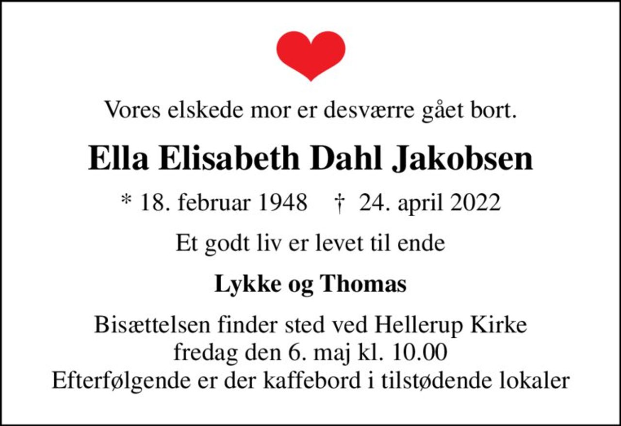 Vores elskede mor er desværre gået bort.
Ella Elisabeth Dahl Jakobsen
* 18. februar 1948    ✝ 24. april 2022
Et godt liv er levet til ende
Lykke og Thomas
Bisættelsen finder sted ved Hellerup Kirke  fredag den 6. maj kl. 10.00  Efterfølgende er der kaffebord i tilstødende lokaler