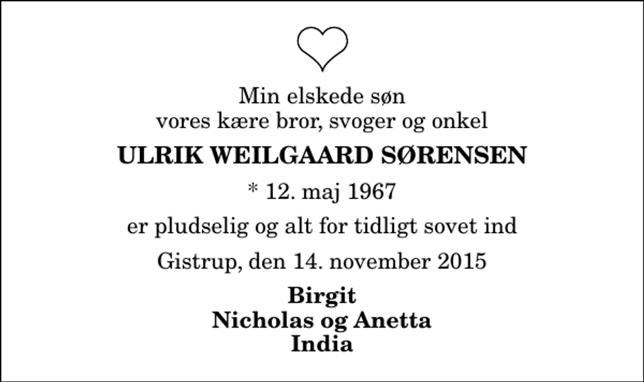 <p>Min elskede søn vores kære bror, svoger og onkel<br />Ulrik Weilgaard Sørensen<br />* 12. maj 1967<br />er pludselig og alt for tidligt sovet ind<br />Gistrup, den 14. november 2015<br />Birgit Nicholas og Anetta India</p>