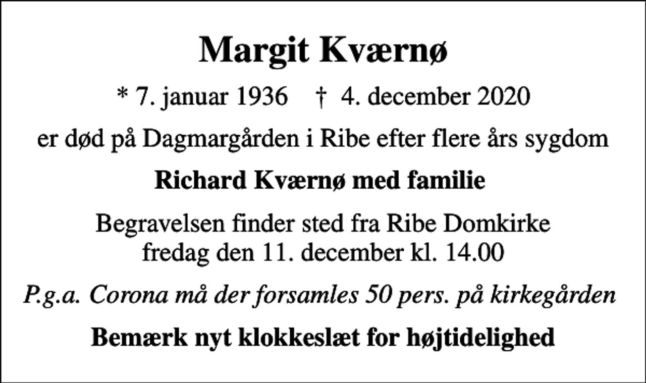 <p>Margit Kværnø<br />* 7. januar 1936 ✝ 4. december 2020<br />er død på Dagmargården i Ribe efter flere års sygdom<br />Richard Kværnø med familie<br />Begravelsen finder sted fra Ribe Domkirke <em>fredag den 11. december kl. 14.00<br />P.g.a. Corona må der forsamles 50 pers. på kirkegården</em></p>