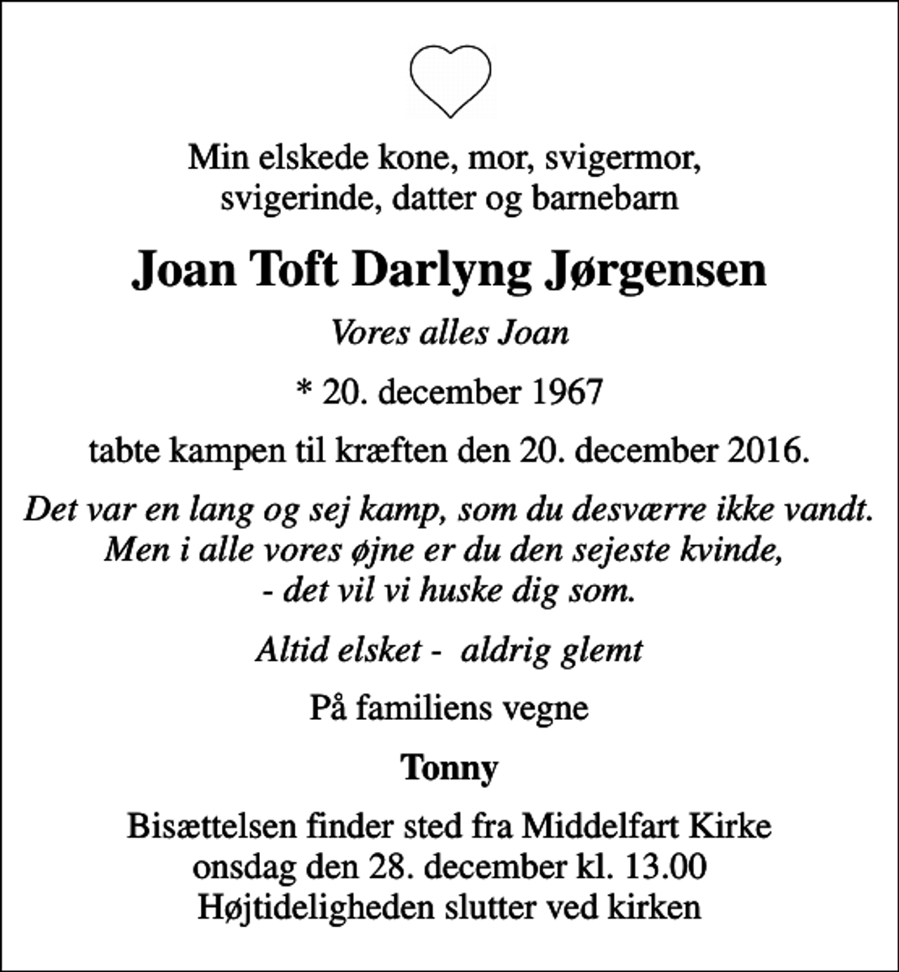 <p>Min elskede kone, mor, svigermor, svigerinde, datter og barnebarn<br />Joan Toft Darlyng Jørgensen<br />Vores alles Joan<br />* 20. december 1967<br />tabte kampen til kræften den 20. december 2016.<br />Det var en lang og sej kamp, som du desværre ikke vandt. Men i alle vores øjne er du den sejeste kvinde, - det vil vi huske dig som.<br />Altid elsket - aldrig glemt<br />På familiens vegne<br />Tonny<br />Bisættelsen finder sted fra Middelfart Kirke onsdag den 28. december kl. 13.00 Højtideligheden slutter ved kirken</p>