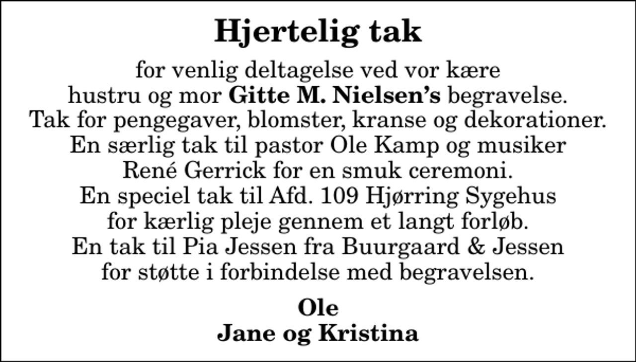 <p>Hjertelig tak<br />for venlig deltagelse ved vor kære hustru og mor <em>Gitte M. Nielsens</em> begravelse. Tak for pengegaver, blomster, kranse og dekorationer. En særlig tak til pastor Ole Kamp og musiker René Gerrick for en smuk ceremoni. En speciel tak til Afd. 109 Hjørring Sygehus for kærlig pleje gennem et langt forløb. En tak til Pia Jessen fra Buurgaard &amp; Jessen for støtte i forbindelse med begravelsen.<br />Ole Jane og Kristina</p>