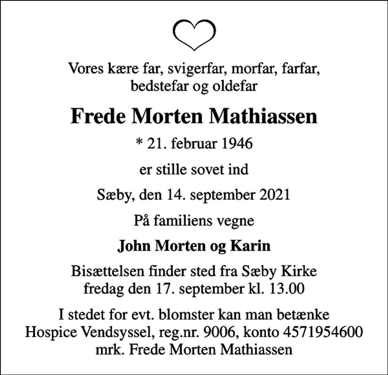 <p>Vores kære far, svigerfar, morfar, farfar, bedstefar og oldefar<br />Frede Morten Mathiassen<br />* 21. februar 1946<br />er stille sovet ind<br />Sæby, den 14. september 2021<br />På familiens vegne<br />John Morten og Karin<br />Bisættelsen finder sted fra Sæby Kirke fredag den 17. september kl. 13.00<br />I stedet for evt. blomster kan man betænke<br />Hospice Vendsyssel reg.nr.9006,konto4571954600mrk. Frede Morten<br />Mathiassen</p>