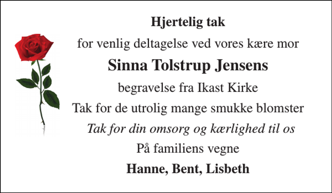 <p>Hjertelig tak<br />for venlig deltagelse ved vores kære mor<br />Sinna Tolstrup Jensens<br />begravelse fra Ikast Kirke<br />Tak for de utrolig mange smukke blomster<br />Tak for din omsorg og kærlighed til os<br />På familiens vegne<br />Hanne, Bent, Lisbeth</p>