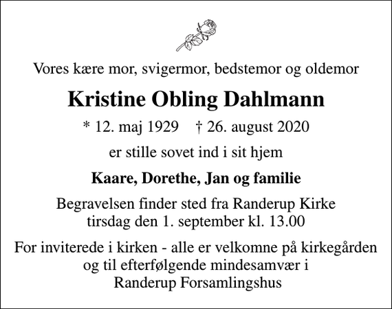 <p>Vores kære mor, svigermor, bedstemor og oldemor<br />Kristine Obling Dahlmann<br />* 12. maj 1929 ✝ 26. august 2020<br />er stille sovet ind i sit hjem<br />Kaare, Dorethe, Jan og familie<br />Begravelsen finder sted fra Randerup Kirke tirsdag den 1. september kl. 13.00<br />For inviterede i kirken - alle er velkomne på kirkegården og til efterfølgende mindesamvær i Randerup Forsamlingshus</p>