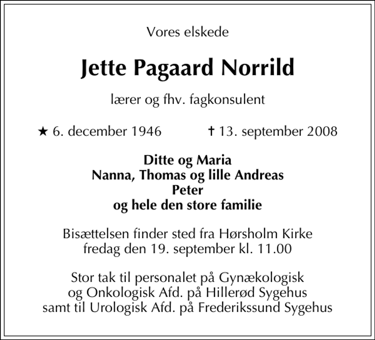 <p>Vores elskede<br />Jette Pagaard Norrild<br />lærer og fhv. fagkonsulent<br />* 6. december 1946 ✝ 13. september 2008<br />Ditte og Maria Nanna, Thomas og lille Andreas Peter og hele den store familie<br />Bisættelsen finder sted fra Hørsholm Kirke fredag den 19. september kl. 11.00<br />Stor tak til personalet på Gynækologisk og Onkologisk Afd. på Hillerød Sygehus samt til Urologisk Afd. på Frederikssund Sygehus</p>