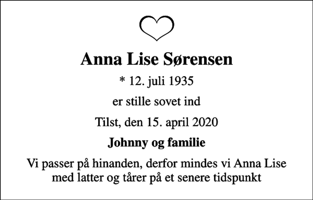 <p>Anna Lise Sørensen<br />* 12. juli 1935<br />er stille sovet ind<br />Tilst, den 15. april 2020<br />Johnny og familie<br />Vi passer på hinanden, derfor mindes vi Anna Lise med latter og tårer på et senere tidspunkt</p>