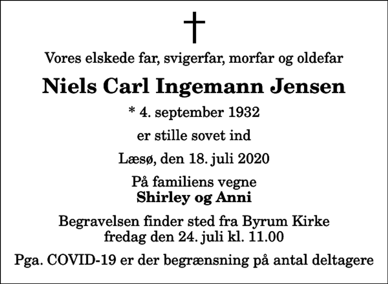 <p>Vores elskede far, svigerfar, morfar og oldefar<br />Niels Carl Ingemann Jensen<br />* 4. september 1932<br />er stille sovet ind<br />Læsø, den 18. juli 2020<br />På familiens vegne<br />Shirley og Anni<br />Begravelsen finder sted fra Byrum Kirke fredag den 24. juli kl. 11.00<br />Pga. COVID-19 er der begrænsning på antal deltagere</p>