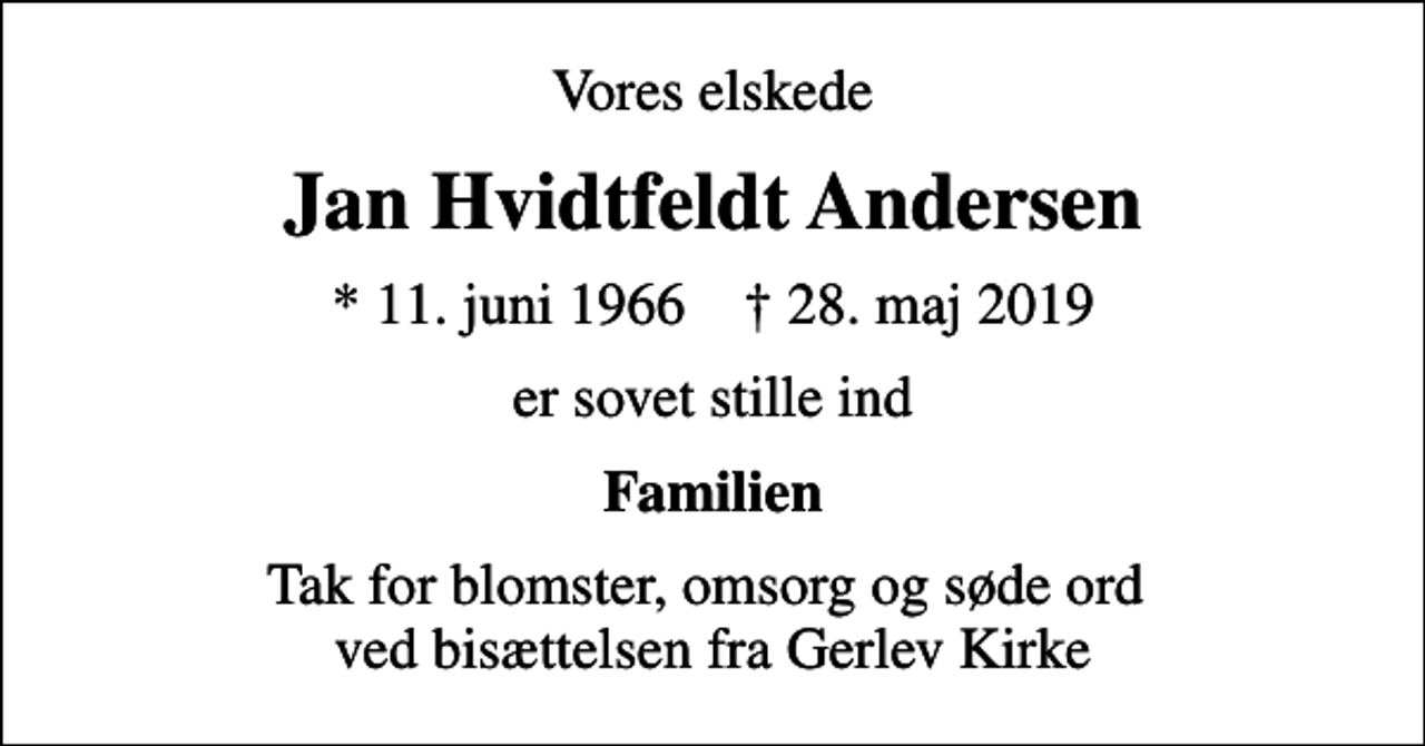 <p>Vores elskede<br />Jan Hvidtfeldt Andersen<br />* 11. juni 1966 ✝ 28. maj 2019<br />er sovet stille ind<br />Familien<br />Tak for blomster, omsorg og søde ord ved bisættelsen fra Gerlev Kirke</p>