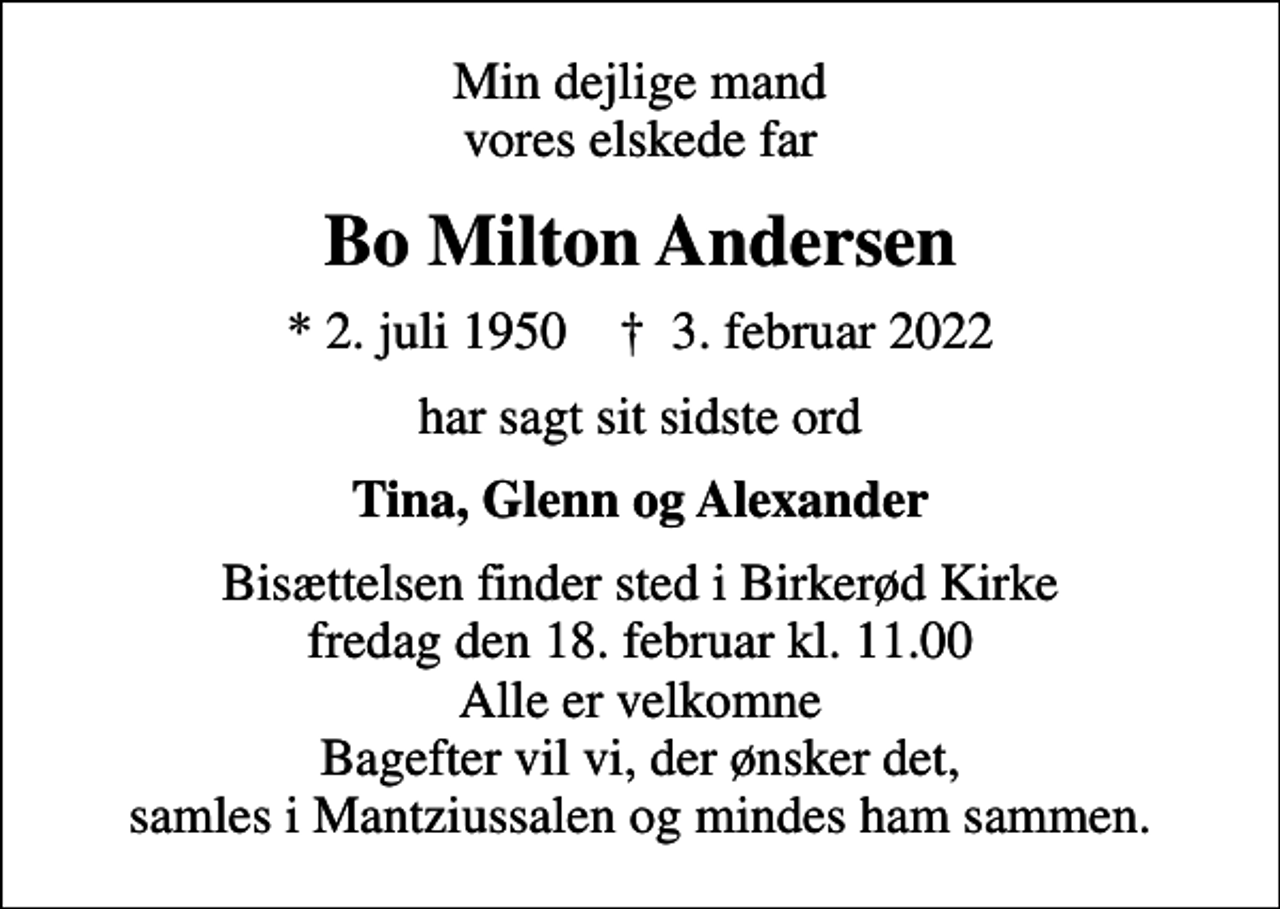 <p>Min dejlige mand vores elskede far<br />Bo Milton Andersen<br />* 2. juli 1950 ✝ 3. februar 2022<br />har sagt sit sidste ord<br />Tina, Glenn og Alexander<br />Bisættelsen finder sted i Birkerød Kirke fredag den 18. februar kl. 11.00 Alle er velkomne Bagefter vil vi, der ønsker det, samles i Mantziussalen og mindes ham sammen.</p>
