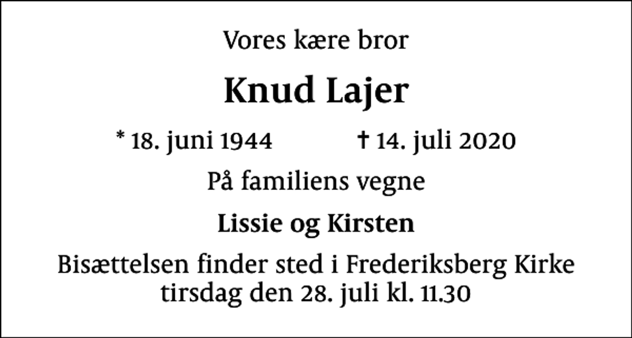 <p>Vores kære bror<br />Knud Lajer<br />* 18. juni 1944 ✝ 14. juli 2020<br />På familiens vegne<br />Lissie og Kirsten<br />Bisættelsen finder sted i Frederiksberg Kirke tirsdag den 28. juli kl. 11.30</p>