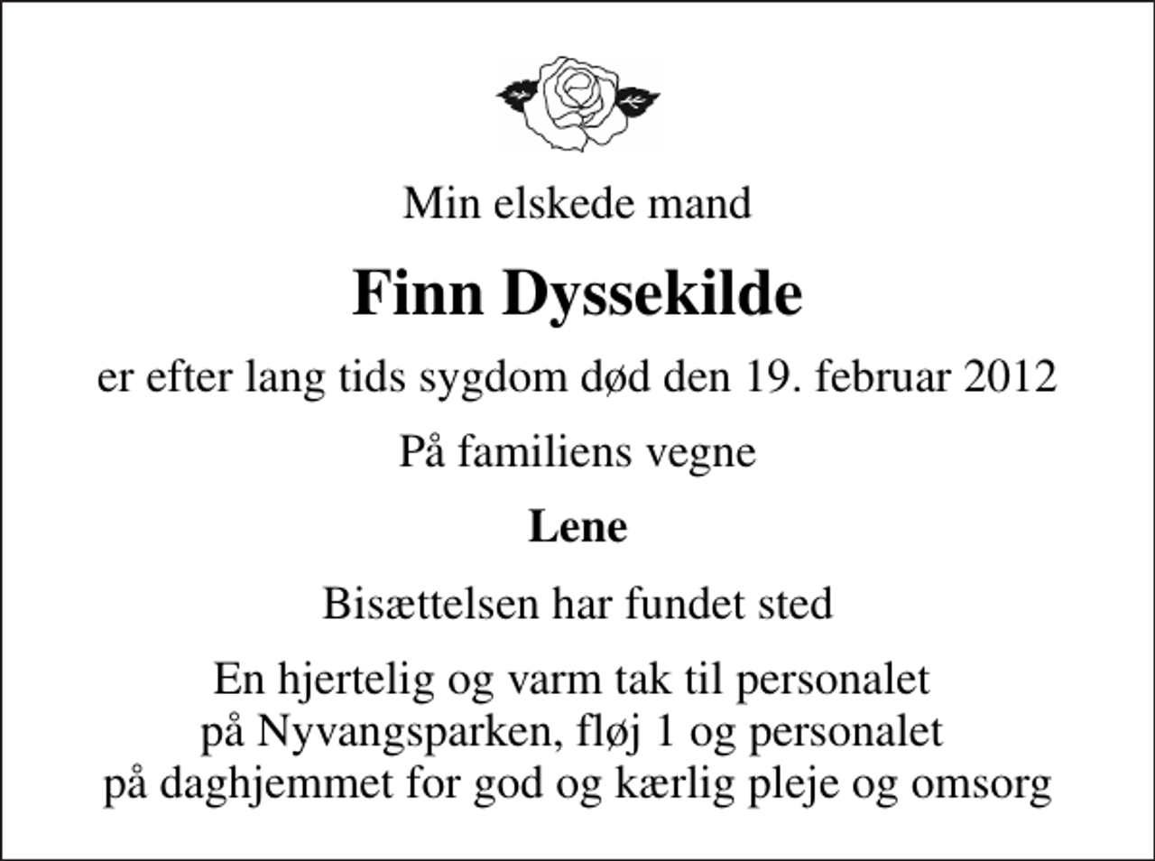 <p>Min elskede mand<br />Finn Dyssekilde<br />er efter lang tids sygdom død den 19. februar 2012<br />På familiens vegne<br />Lene<br />Bisættelsen har fundet sted<br />En hjertelig og varm tak til personalet på Nyvangsparken, fløj 1 og personalet på daghjemmet for god og kærlig pleje og omsorg</p>