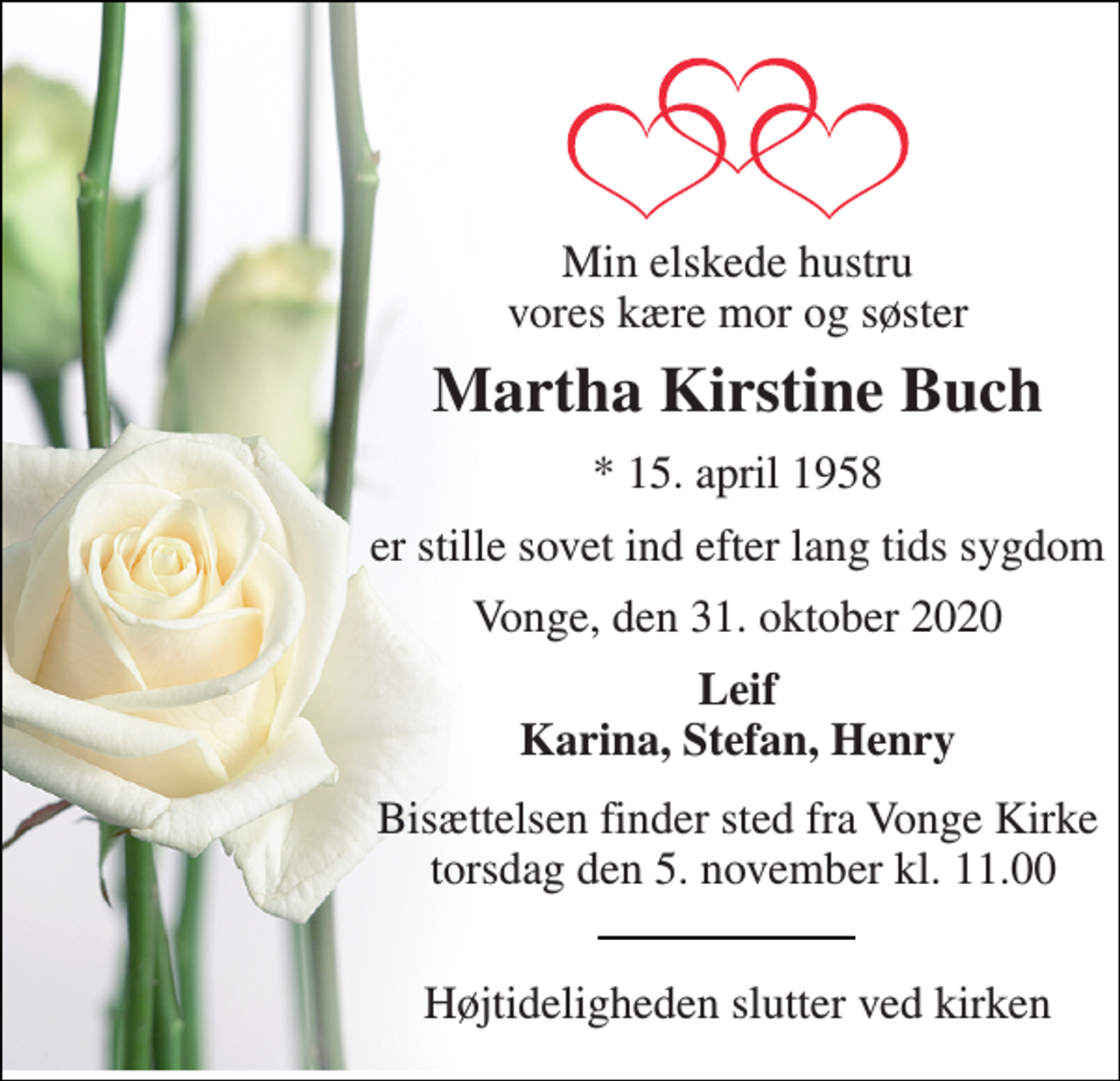 <p>Min elskede hustru vores kære mor og søster<br />Martha Kirstine Buch<br />*​ 15. april 1958<br />er stille sovet ind efter lang tids sygdom<br />Vonge, den 31. oktober 2020<br />Leif Karina, Stefan, Henry<br />Bisættelsen​ finder sted fra Vonge Kirke torsdag den 5. november​ kl. 11.00<br />Højtideligheden slutter ved kirken</p>