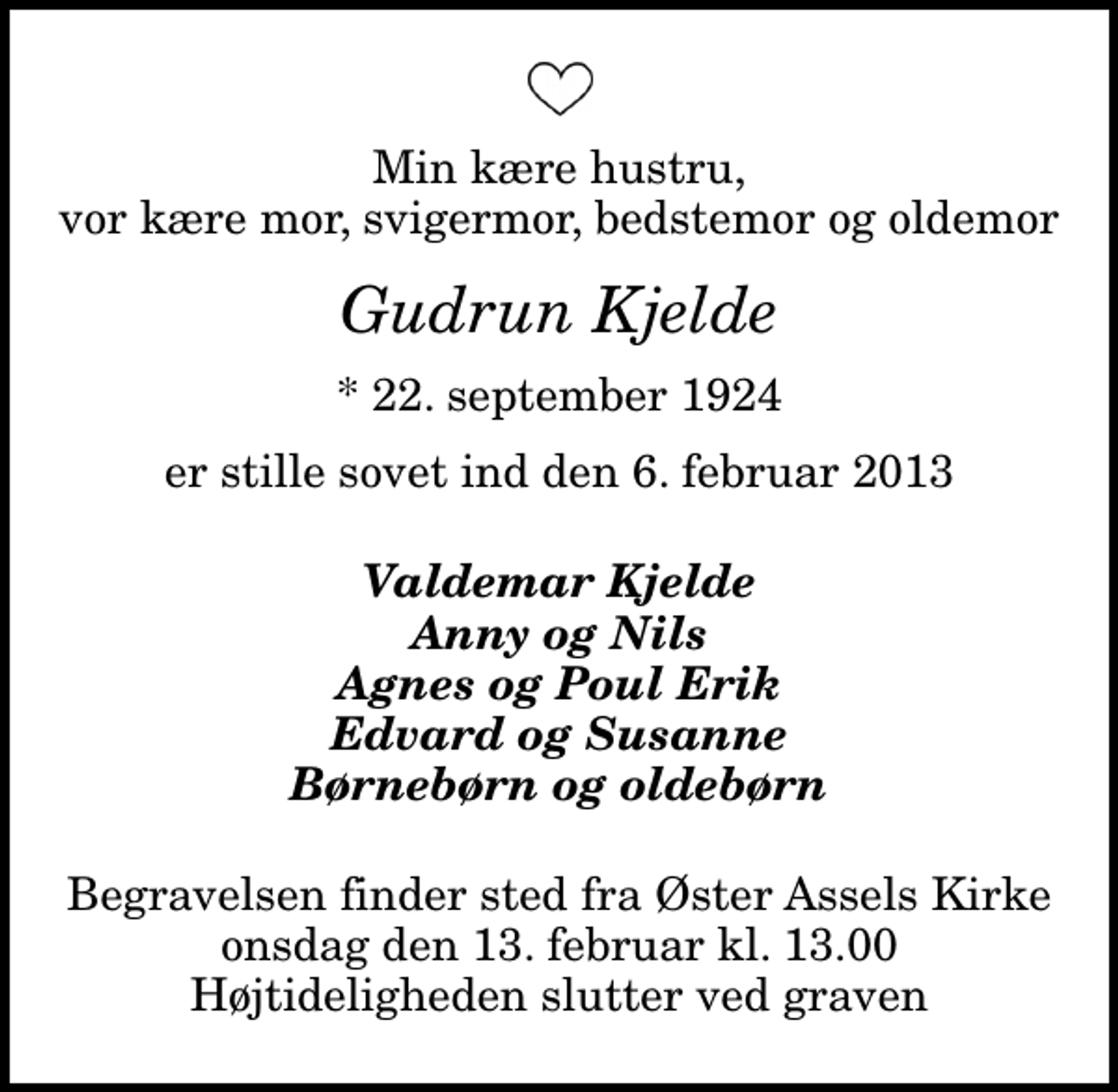 <p>Min kære hustru, vor kære mor, svigermor, bedstemor og oldemor<br />Gudrun Kjelde<br />* 22. september 1924<br />er stille sovet ind den 6. februar 2013<br />Valdemar Kjelde Anny og Nils Agnes og Poul Erik Edvard og Susanne Børnebørn og oldebørn<br />Begravelsen finder sted fra Øster Assels Kirke onsdag den 13. februar kl. 13.00 Højtideligheden slutter ved graven</p>