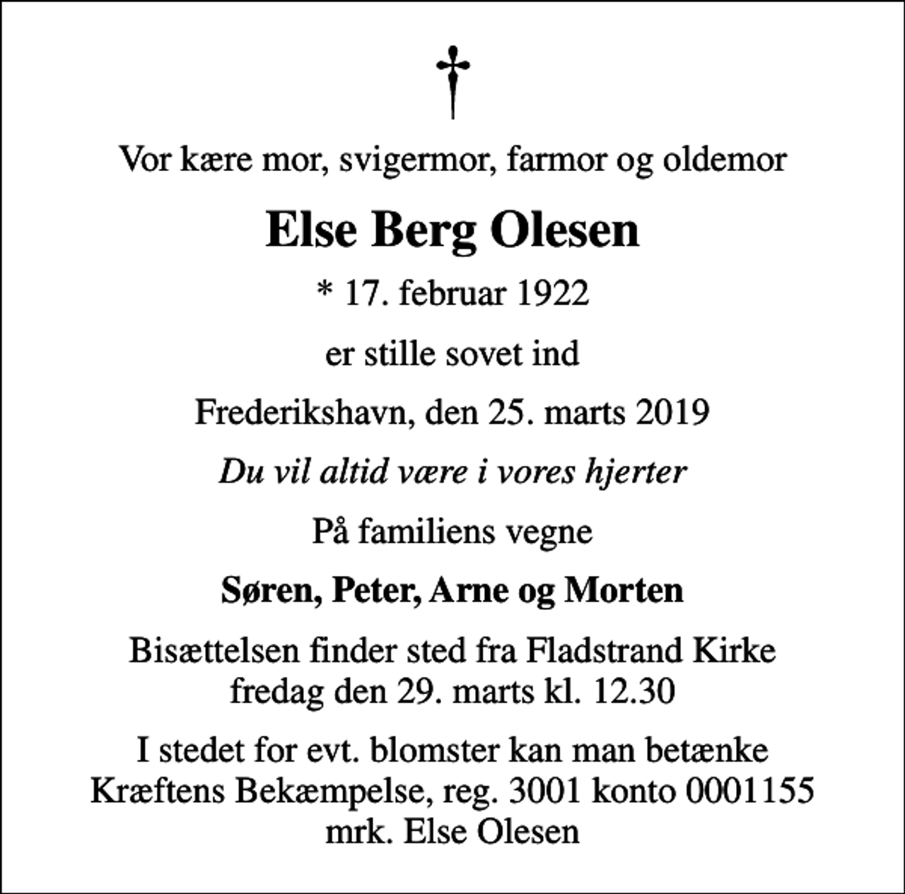 <p>Vor kære mor, svigermor, farmor og oldemor<br />Else Berg Olesen<br />* 17. februar 1922<br />er stille sovet ind<br />Frederikshavn, den 25. marts 2019<br />Du vil altid være i vores hjerter<br />På familiens vegne<br />Søren, Peter, Arne og Morten<br />Bisættelsen finder sted fra Fladstrand Kirke fredag den 29. marts kl. 12.30<br />I stedet for evt. blomster kan man betænke<br />Kræftens Bekæmpelse reg.3001konto0001155mrk. Else<br />Olesen</p>