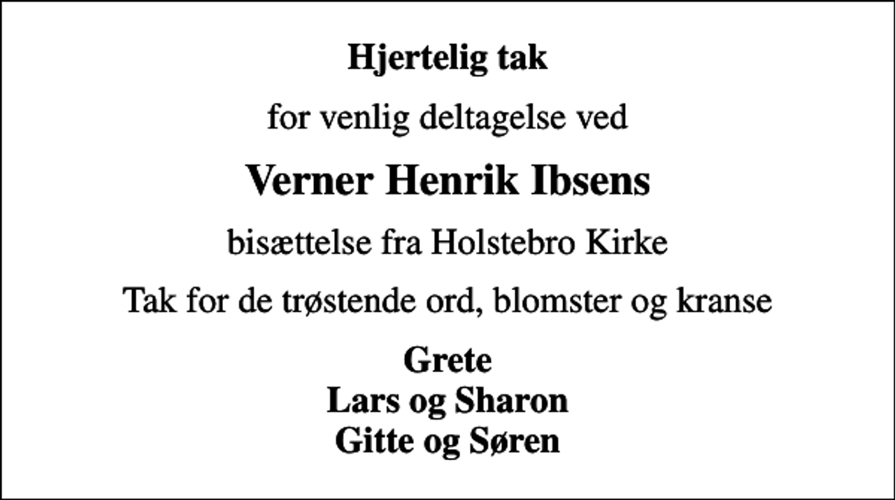<p>Hjertelig tak<br />for venlig deltagelse ved<br />Verner Henrik Ibsens<br />bisættelse fra Holstebro Kirke<br />Tak for de trøstende ord, blomster og kranse<br />Grete Lars og Sharon Gitte og Søren</p>