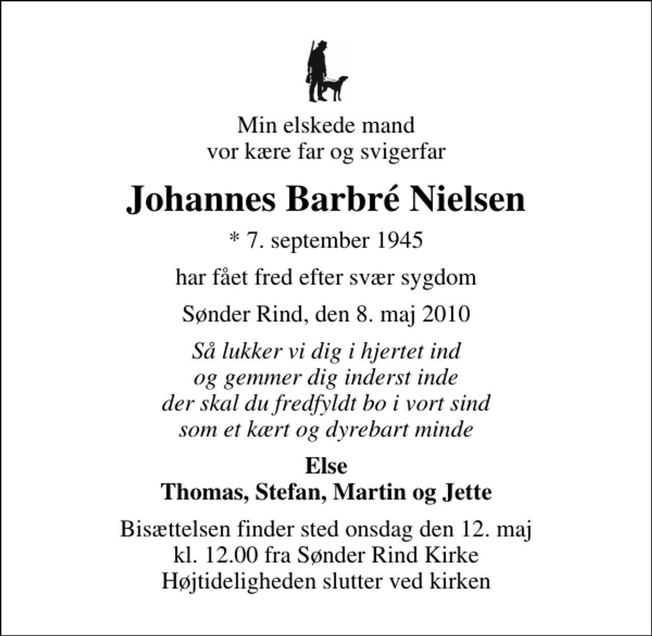 <p>Min elskede mand vor kære far og svigerfar<br />Johannes Barbré Nielsen<br />* 7. september 1945<br />har fået fred efter svær sygdom<br />Sønder Rind, den 8. maj 2010<br />Så lukker vi dig i hjertet ind og gemmer dig inderst inde der skal du fredfyldt bo i vort sind som et kært og dyrebart minde<br />Else Thomas, Stefan, Martin og Jette<br />Bisættelsen finder sted onsdag den 12. maj kl. 12.00 fra Sdr. Rind Kirke Højtideligheden slutter ved kirken</p>
