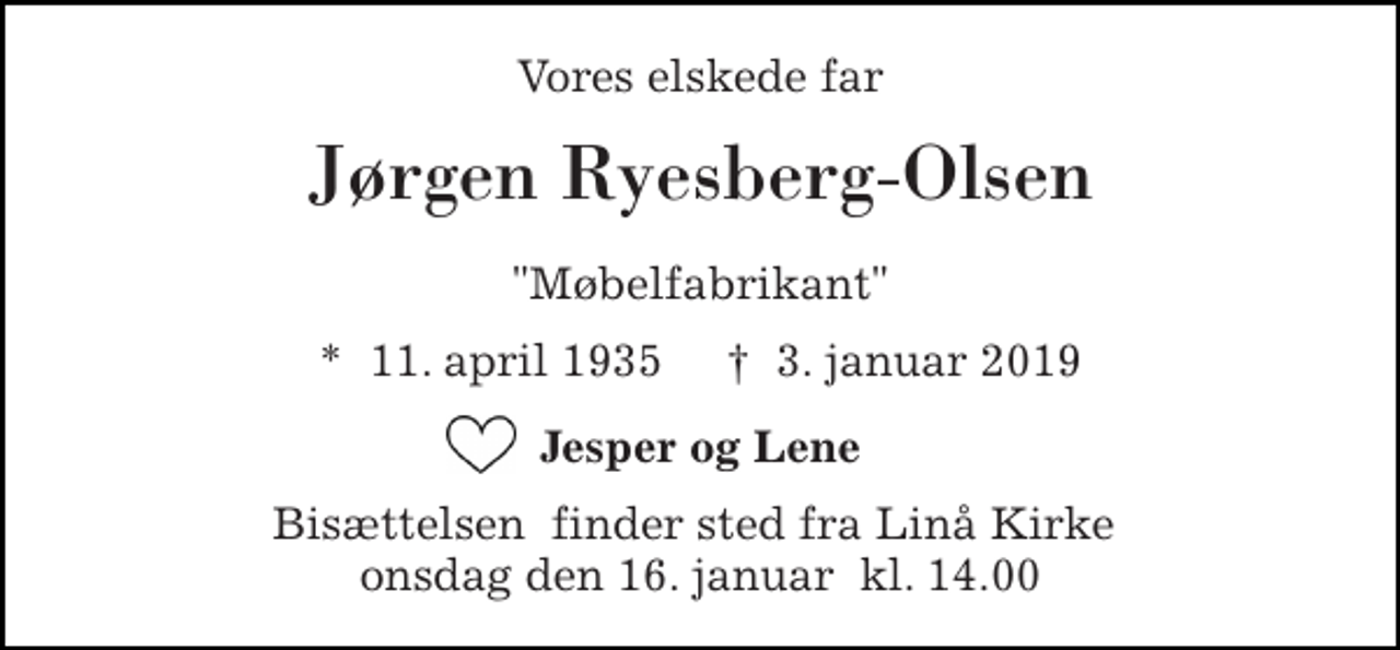<p>Vores elskede far<br />Jørgen Ryesberg-Olsen<br />"Møbelfabrikant"<br />*​ 11. april 1935​ †​ 3. januar 2019<br />Jesper og Lene<br />Bisættelsen​ finder sted fra Linå Kirke​ onsdag den 16. januar​ kl. 14.00</p>