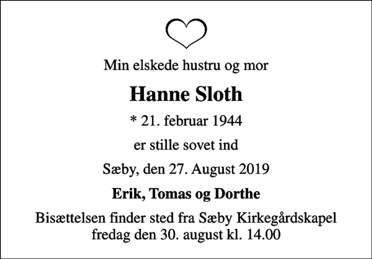 <p>Min elskede hustru og mor<br />Hanne Sloth<br />* 21. februar 1944<br />er stille sovet ind<br />Sæby, den 27. August 2019<br />Erik, Tomas og Dorthe<br />Bisættelsen finder sted fra Sæby Kirkegårdskapel fredag den 30. august kl. 14.00</p>