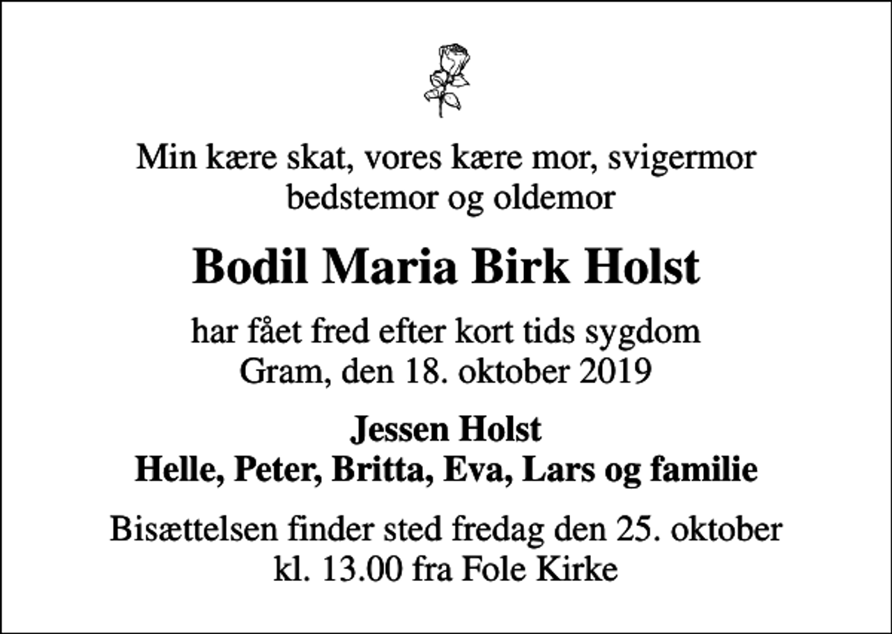 <p>Min kære skat, vores kære mor, svigermor bedstemor og oldemor<br />Bodil Maria Birk Holst<br />har fået fred efter kort tids sygdom Gram, den 18. oktober 2019<br />Jessen Holst Helle, Peter, Britta, Eva, Lars og familie<br />Bisættelsen finder sted fredag den 25. oktober kl. 13.00 fra Fole Kirke</p>