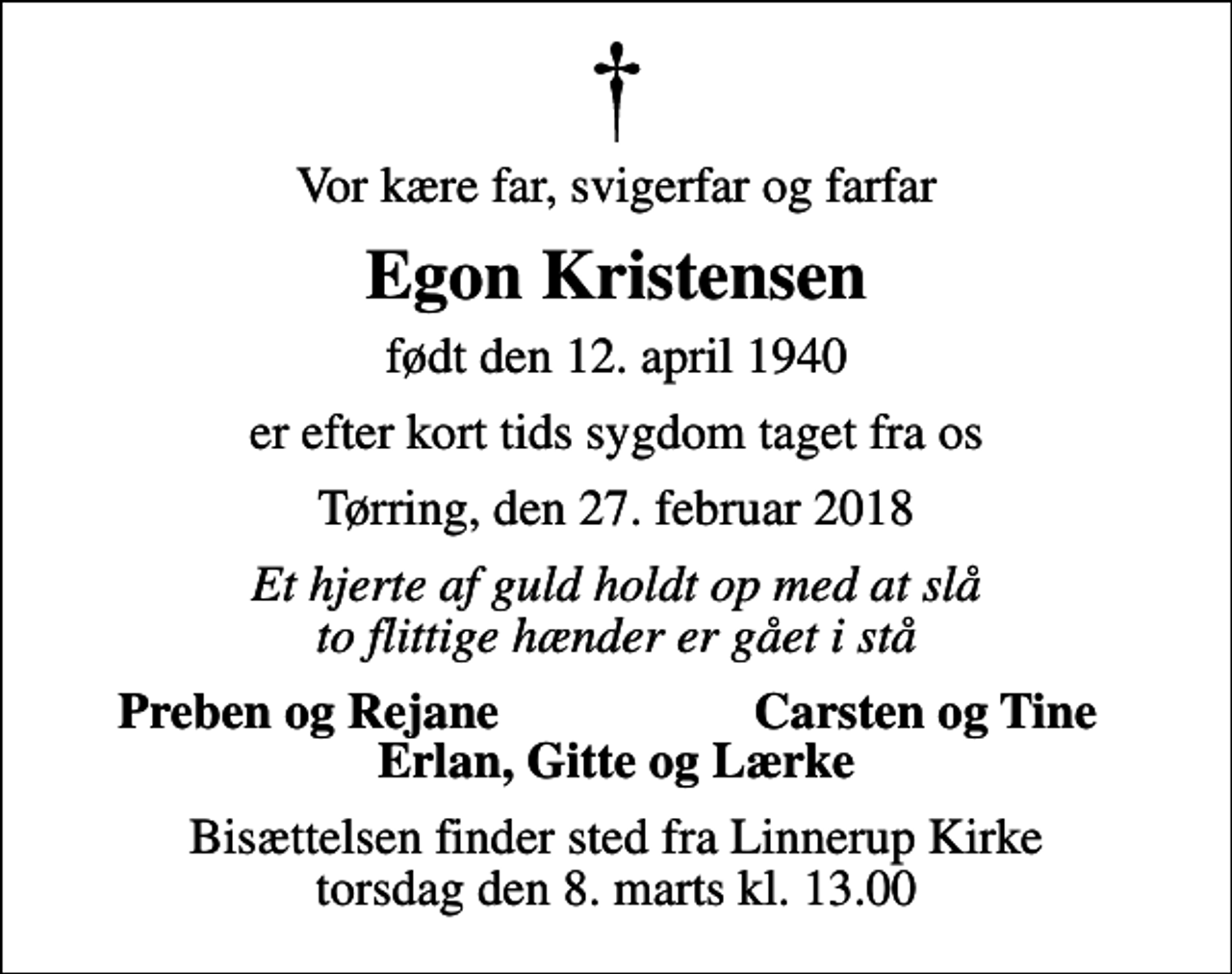 <p>Vor kære far, svigerfar og farfar<br />Egon Kristensen<br />født den 12. april 1940<br />er efter kort tids sygdom taget fra os<br />Tørring, den 27. februar 2018<br />Et hjerte af guld holdt op med at slå to flittige hænder er gået i stå<br />Preben og Rejane<br />Carsten og Tine<br />Bisættelsen finder sted fra Linnerup Kirke torsdag den 8. marts kl. 13.00</p>