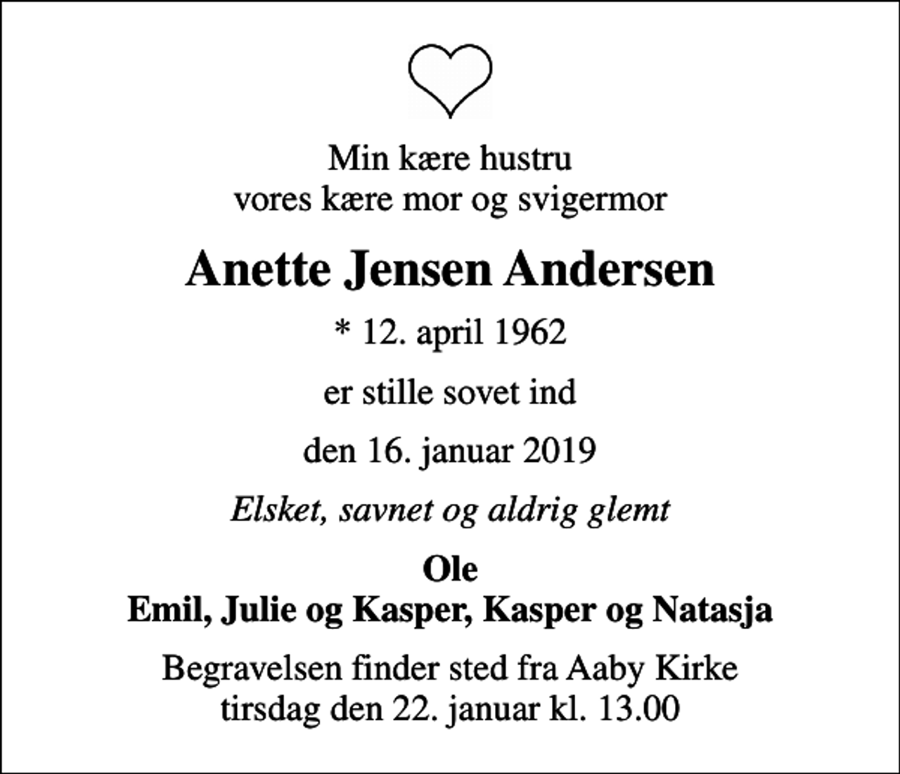 <p>Min kære hustru vores kære mor og svigermor<br />Anette Jensen Andersen<br />* 12. april 1962<br />er stille sovet ind<br />den 16. januar 2019<br />Elsket, savnet og aldrig glemt<br />Ole Emil, Julie og Kasper, Kasper og Natasja<br />Begravelsen finder sted fra Aaby Kirke tirsdag den 22. januar kl. 13.00</p>