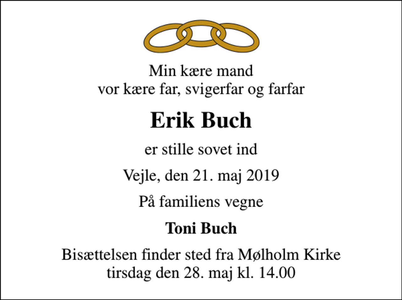 <p>Min kære mand vor kære far, svigerfar og farfar<br />Erik Buch<br />er stille sovet ind<br />Vejle, den 21. maj 2019<br />På familiens vegne<br />Toni Buch<br />Bisættelsen finder sted fra Mølholm Kirke tirsdag den 28. maj kl. 14.00</p>