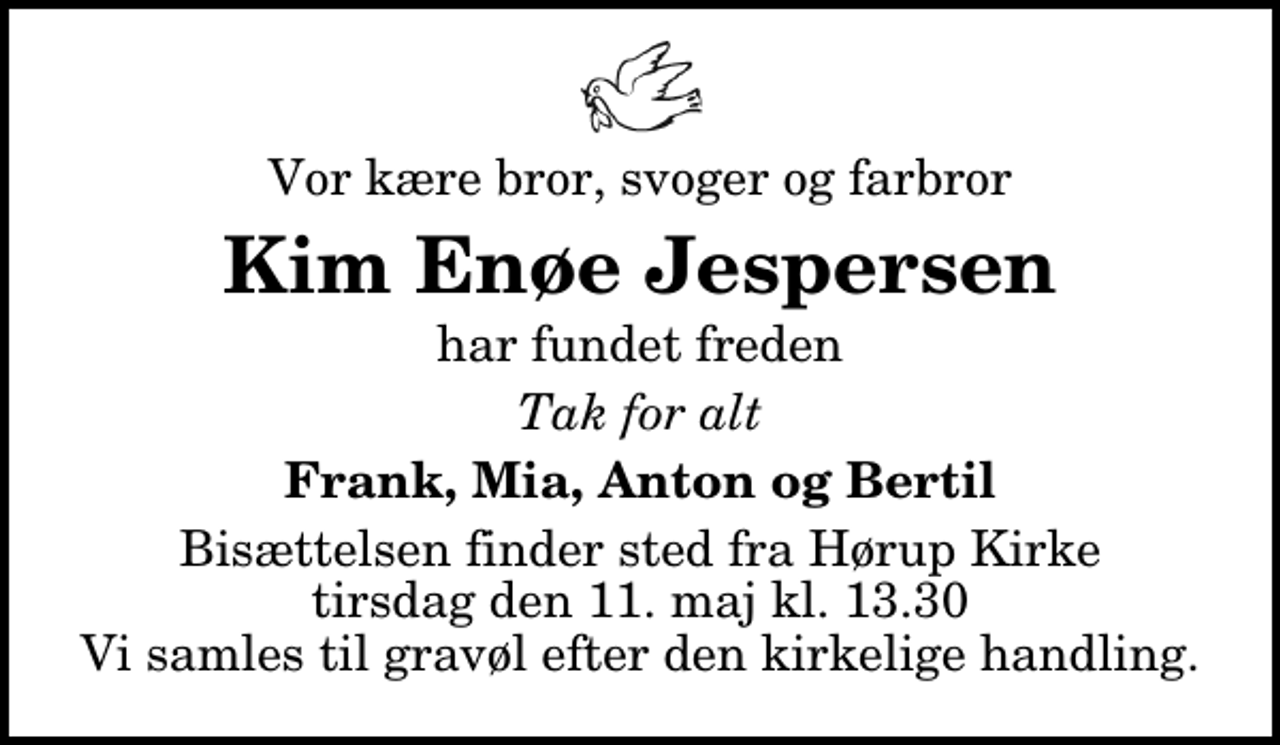 <p>Vor kære bror, svoger og farbror<br />Kim Enøe Jespersen<br />har fundet freden<br />Tak for alt<br />Frank, Mia, Anton og Bertil<br />Bisættelsen finder sted fra Hørup Kirke tirsdag den 11. maj kl. 13.30 Vi samles til gravøl efter den kirkelige handling.</p>