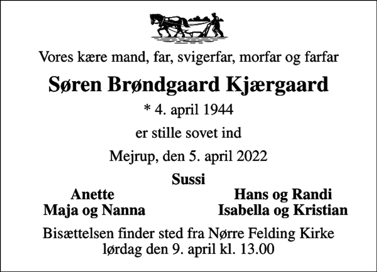 <p>Vores kære mand, far, svigerfar, morfar og farfar<br />Søren Brøndgaard Kjærgaard<br />* 4. april 1944<br />er stille sovet ind<br />Mejrup, den 5. april 2022<br />Sussi<br />Anette<br />Hans og Randi<br />Maja og Nanna<br />Isabella og Kristian<br />Bisættelsen finder sted fra Nørre Felding Kirke lørdag den 9. april kl. 13.00</p>