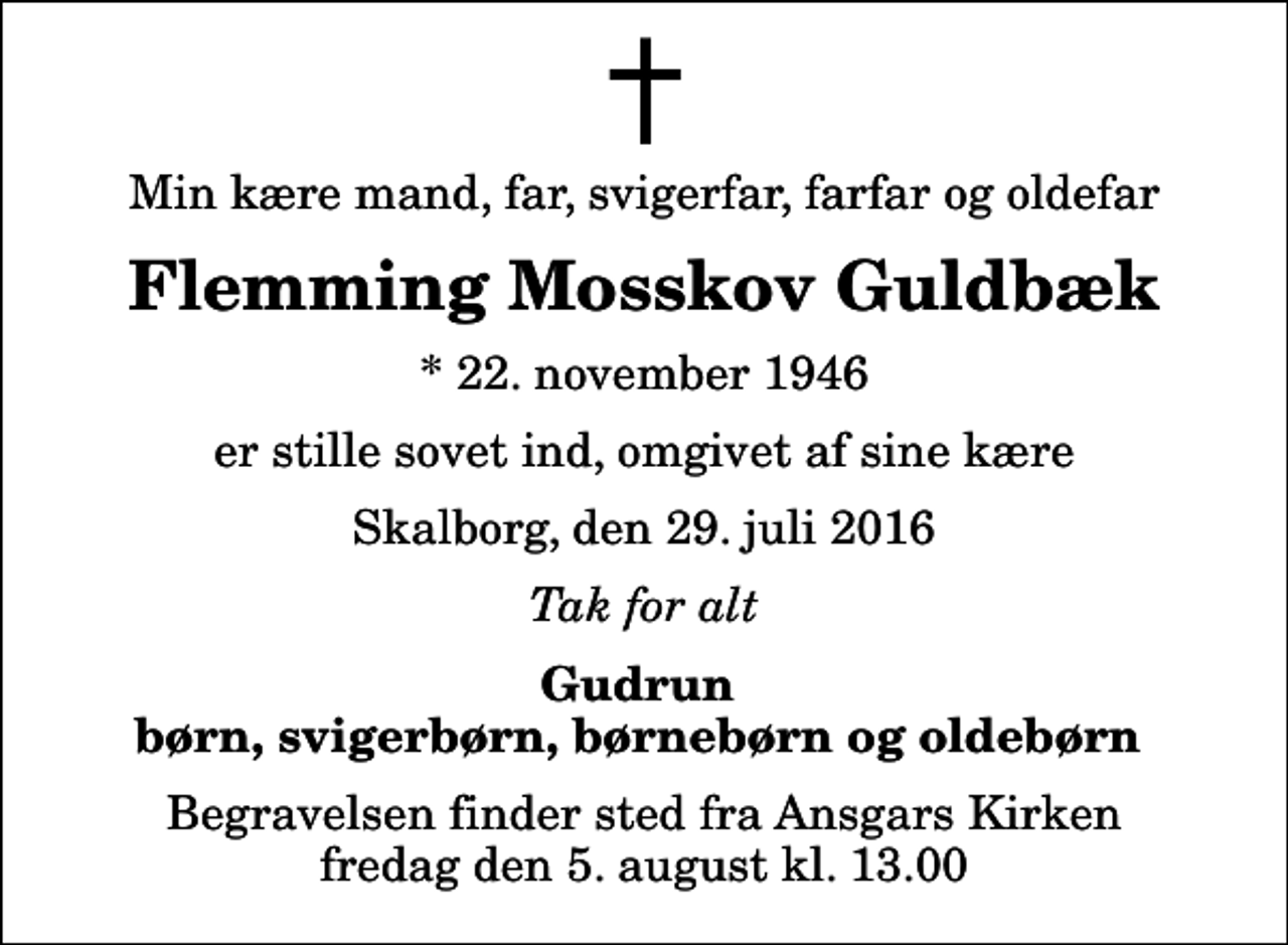 <p>Min kære mand, far, svigerfar, farfar og oldefar<br />Flemming Mosskov Guldbæk<br />* 22. november 1946<br />er stille sovet ind, omgivet af sine kære<br />Skalborg, den 29. juli 2016<br />Tak for alt<br />Gudrun børn, svigerbørn, børnebørn og oldebørn<br />Begravelsen finder sted fra Ansgars Kirken fredag den 5. august kl. 13.00</p>