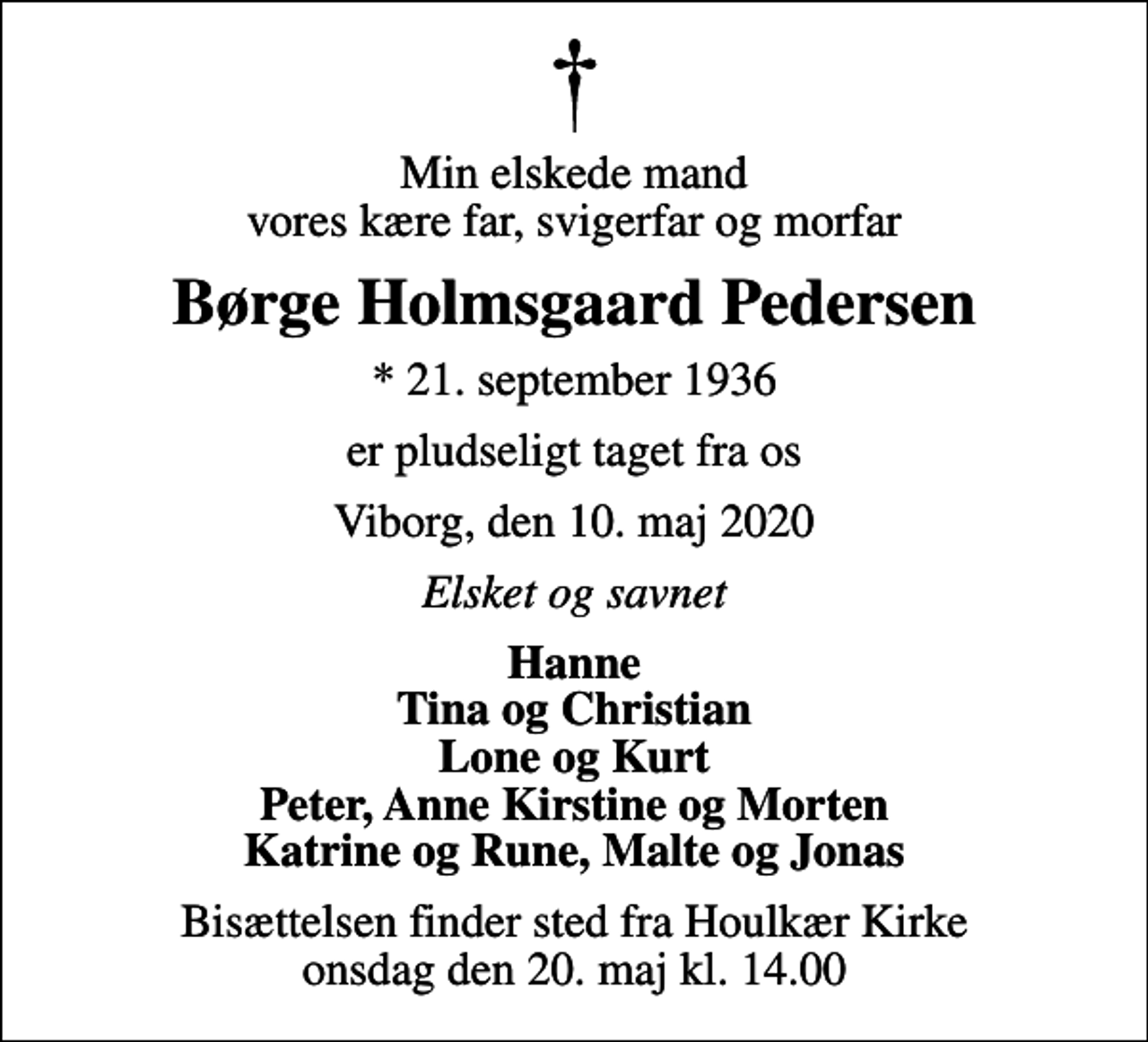 <p>Min elskede mand vores kære far, svigerfar og morfar<br />Børge Holmsgaard Pedersen<br />* 21. september 1936<br />er pludseligt taget fra os<br />Viborg, den 10. maj 2020<br />Elsket og savnet<br />Hanne Tina og Christian Lone og Kurt Peter, Anne Kirstine og Morten Katrine og Rune, Malte og Jonas<br />Bisættelsen finder sted fra Houlkær Kirke onsdag den 20. maj kl. 14.00</p>