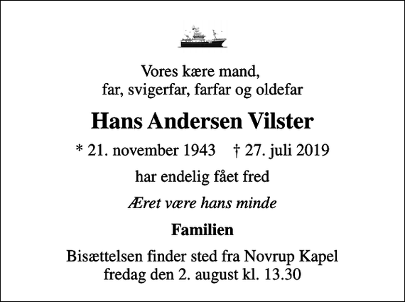 <p>Vores kære mand, far, svigerfar, farfar og oldefar<br />Hans Andersen Vilster<br />* 21. november 1943 ✝ 27. juli 2019<br />har endelig fået fred<br />Æret være hans minde<br />Familien<br />Bisættelsen finder sted fra Novrup Kapel fredag den 2. august kl. 13.30</p>