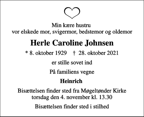 <p>Min kære hustru vor elskede mor, svigermor, bedstemor og oldemor<br />Herle Caroline Johnsen<br />* 8. oktober 1929 ✝ 28. oktober 2021<br />er stille sovet ind<br />På familiens vegne<br />Heinrich<br />Bisættelsen finder sted fra Møgeltønder Kirke torsdag den 4. november kl. 13.30<br />Bisættelsen finder sted i stilhed</p>