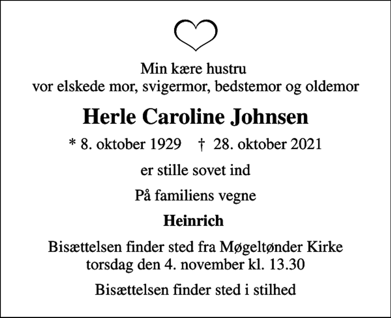 <p>Min kære hustru vor elskede mor, svigermor, bedstemor og oldemor<br />Herle Caroline Johnsen<br />* 8. oktober 1929 ✝ 28. oktober 2021<br />er stille sovet ind<br />På familiens vegne<br />Heinrich<br />Bisættelsen finder sted fra Møgeltønder Kirke torsdag den 4. november kl. 13.30<br />Bisættelsen finder sted i stilhed</p>